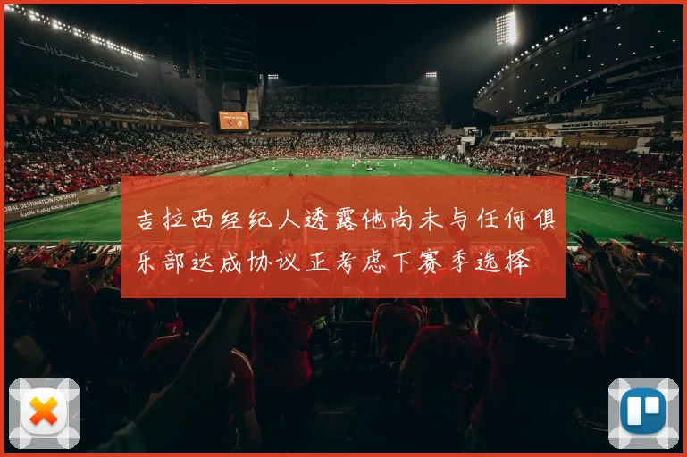 吉拉西经纪人透露他尚未与任何俱乐部达成协议正考虑下赛季选择