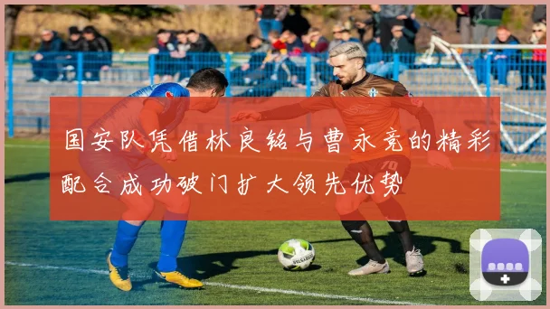 国安队凭借林良铭与曹永竞的精彩配合成功破门扩大领先优势