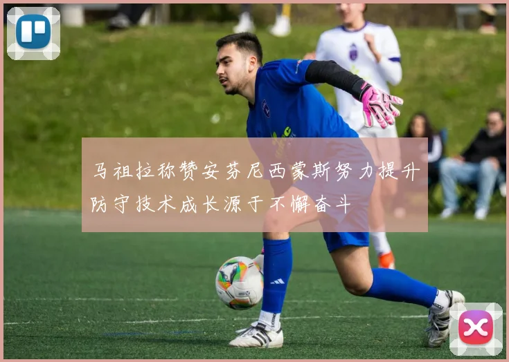 马祖拉称赞安芬尼西蒙斯努力提升防守技术成长源于不懈奋斗
