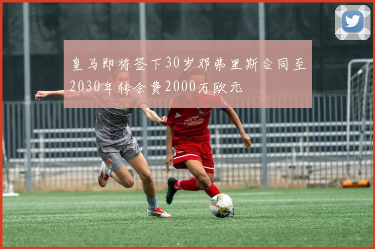 皇马即将签下30岁邓弗里斯合同至2030年转会费2000万欧元
