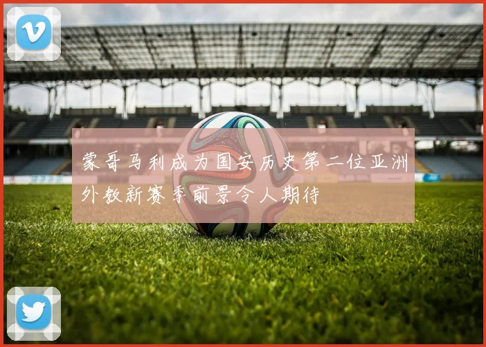 蒙哥马利成为国安历史第二位亚洲外教新赛季前景令人期待