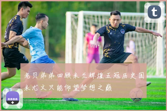 老贝弟弟回顾米兰辉煌五冠历史国米尤文只能仰望梦想之巅