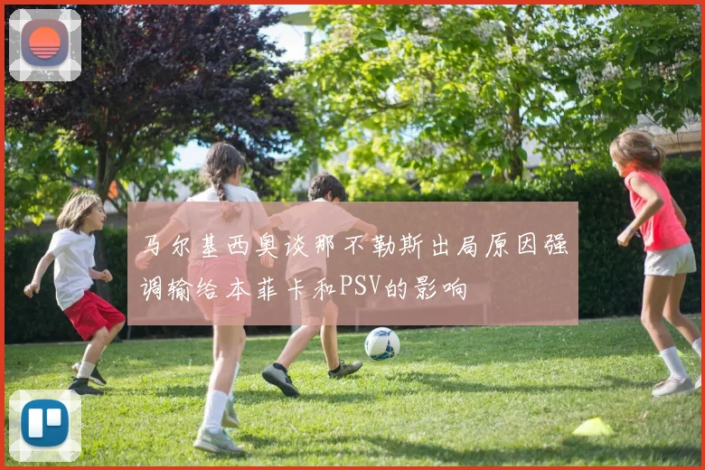 马尔基西奥谈那不勒斯出局原因强调输给本菲卡和PSV的影响