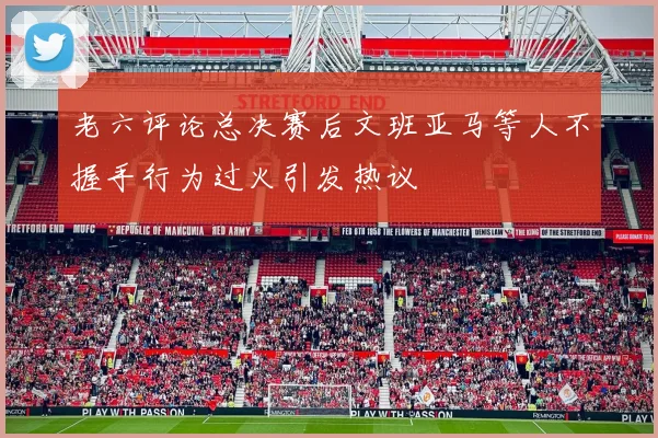 老六评论总决赛后文班亚马等人不握手行为过火引发热议