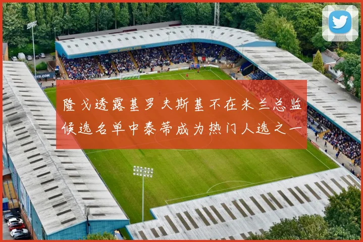 隆戈透露基罗夫斯基不在米兰总监候选名单中泰蒂成为热门人选之一