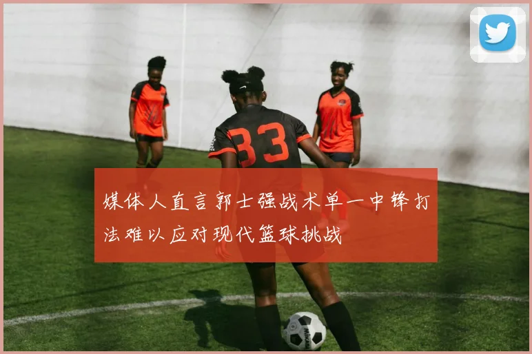 媒体人直言郭士强战术单一中锋打法难以应对现代篮球挑战