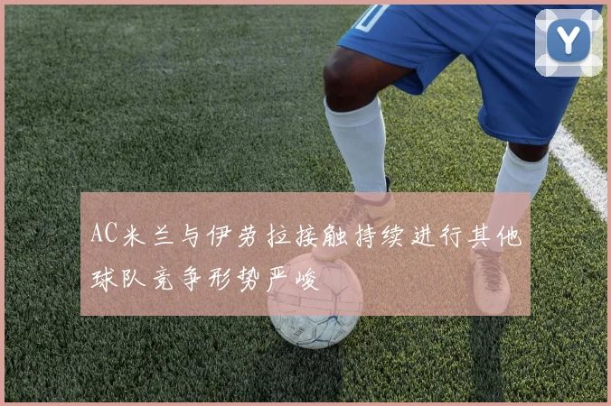 AC米兰与伊劳拉接触持续进行其他球队竞争形势严峻