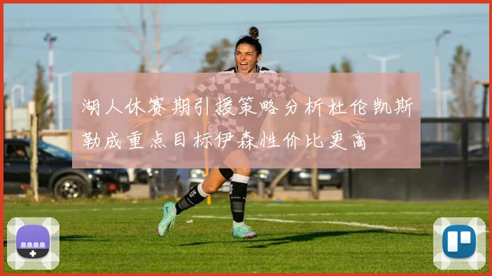 湖人休赛期引援策略分析杜伦凯斯勒成重点目标伊森性价比更高