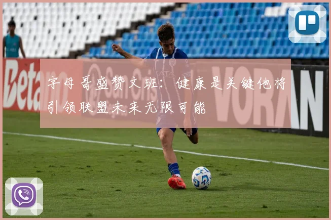 字母哥盛赞文班：健康是关键他将引领联盟未来无限可能