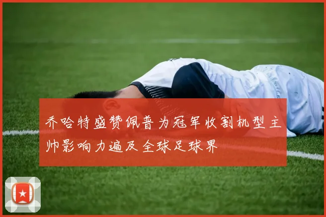乔哈特盛赞佩普为冠军收割机型主帅影响力遍及全球足球界