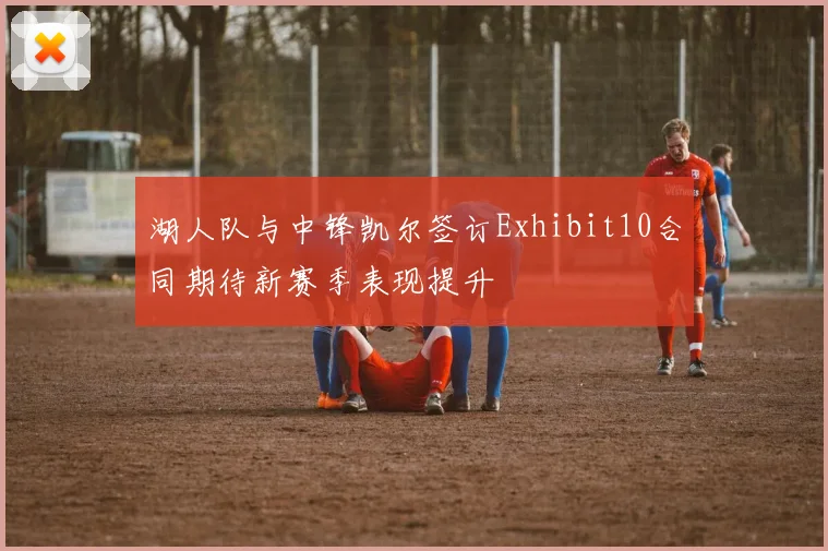 湖人队与中锋凯尔签订Exhibit10合同期待新赛季表现提升