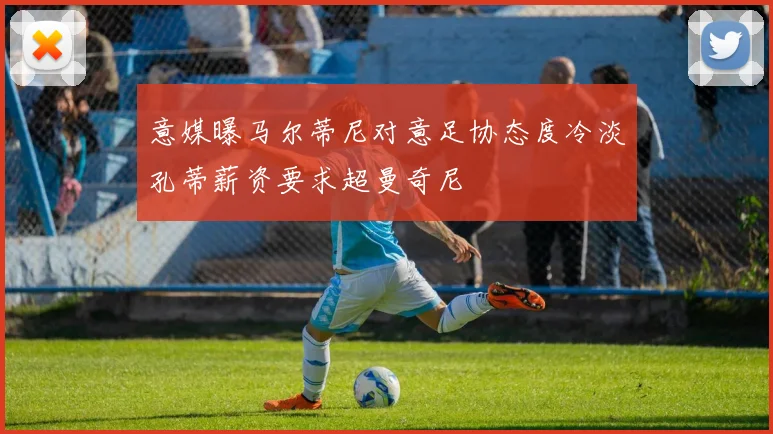 意媒曝马尔蒂尼对意足协态度冷淡孔蒂薪资要求超曼奇尼