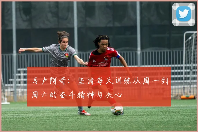 马卢阿奇：坚持每天训练从周一到周六的奋斗精神与决心