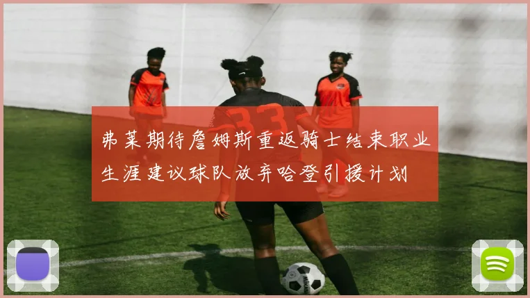 弗莱期待詹姆斯重返骑士结束职业生涯建议球队放弃哈登引援计划