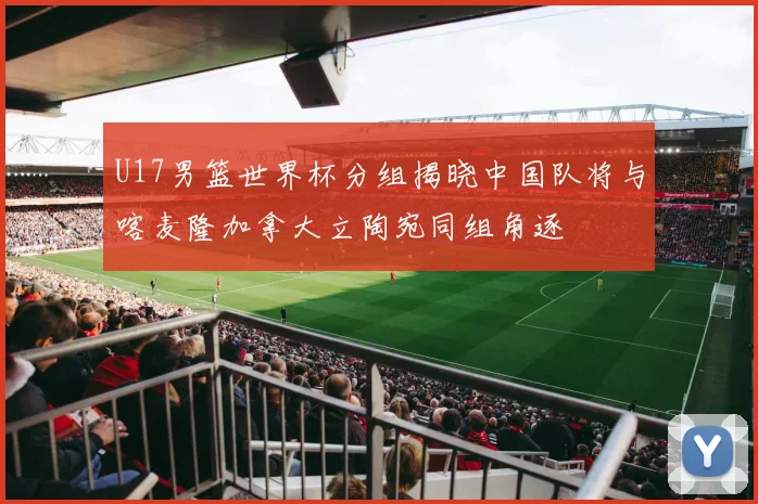 U17男篮世界杯分组揭晓中国队将与喀麦隆加拿大立陶宛同组角逐