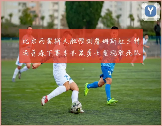 比尔西蒙斯大胆预测詹姆斯杜兰特汤普森下赛季齐聚勇士重现敢死队辉煌