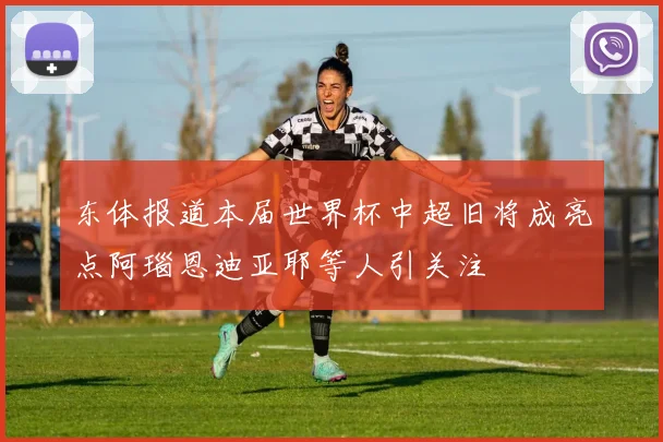 东体报道本届世界杯中超旧将成亮点阿瑙恩迪亚耶等人引关注