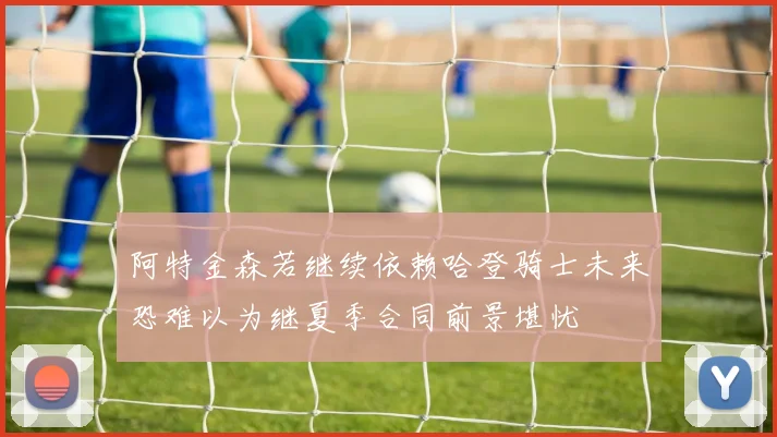 阿特金森若继续依赖哈登骑士未来恐难以为继夏季合同前景堪忧