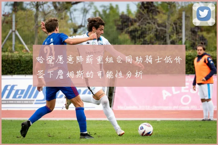 哈登愿意降薪重组合同助骑士低价签下詹姆斯的可能性分析