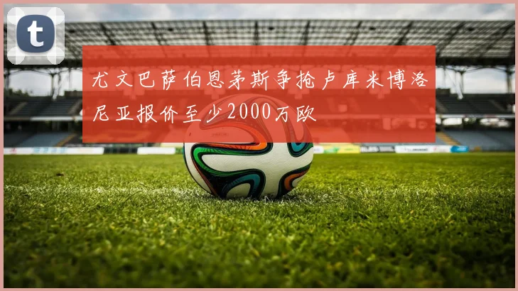 尤文巴萨伯恩茅斯争抢卢库米博洛尼亚报价至少2000万欧