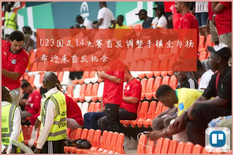 U23国足14决赛首发调整李镇全与杨希迎来首发机会