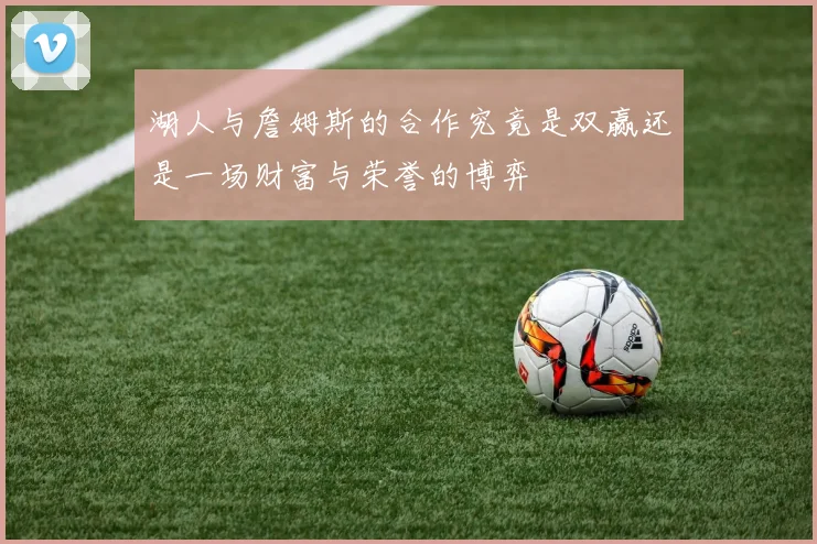 湖人与詹姆斯的合作究竟是双赢还是一场财富与荣誉的博弈