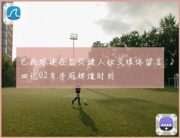 巴西球迷在盐贝健人社交媒体留言回忆02年夺冠辉煌时刻