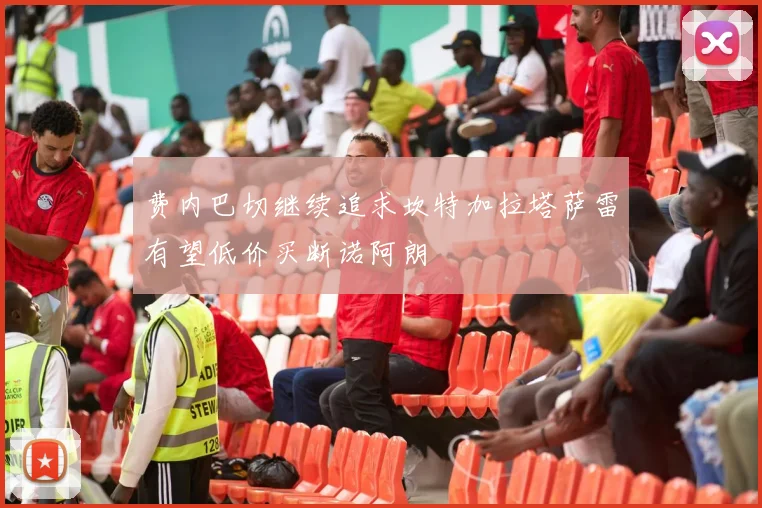 费内巴切继续追求坎特加拉塔萨雷有望低价买断诺阿朗