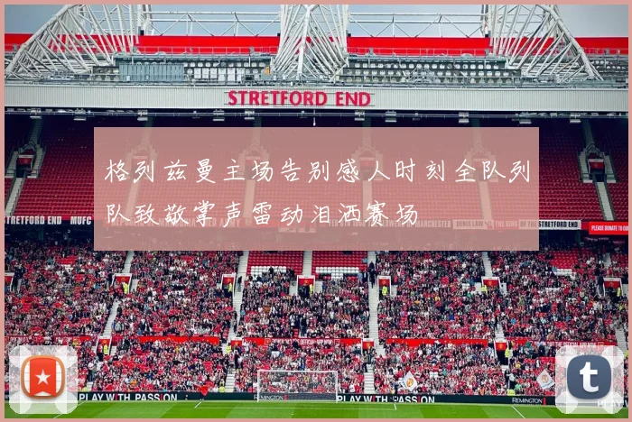 格列兹曼主场告别感人时刻全队列队致敬掌声雷动泪洒赛场