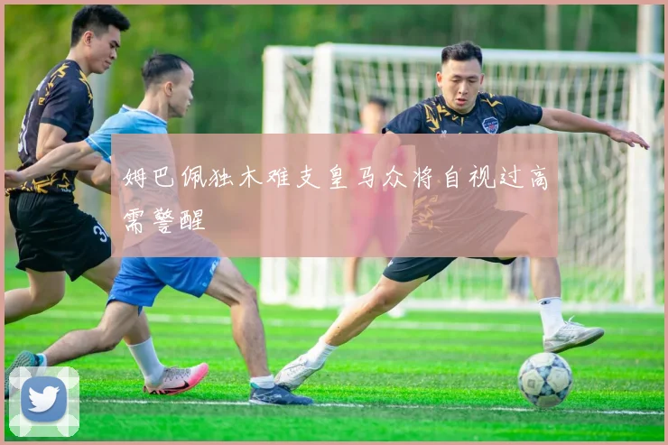 姆巴佩独木难支皇马众将自视过高需警醒